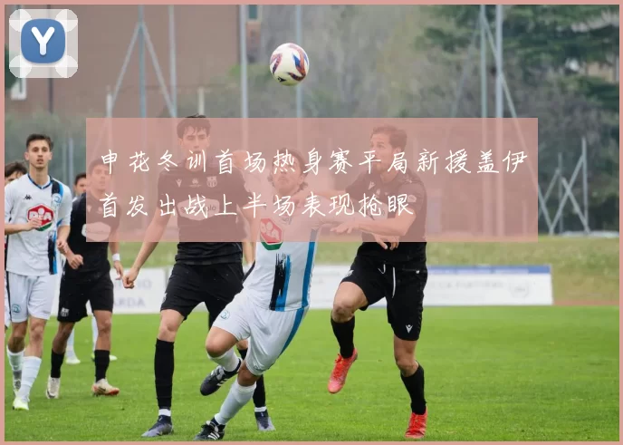 申花冬训首场热身赛平局新援盖伊首发出战上半场表现抢眼