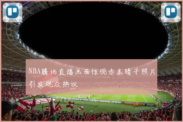 NBA腾讯直播画面惊现赤木晴子照片引发观众热议
