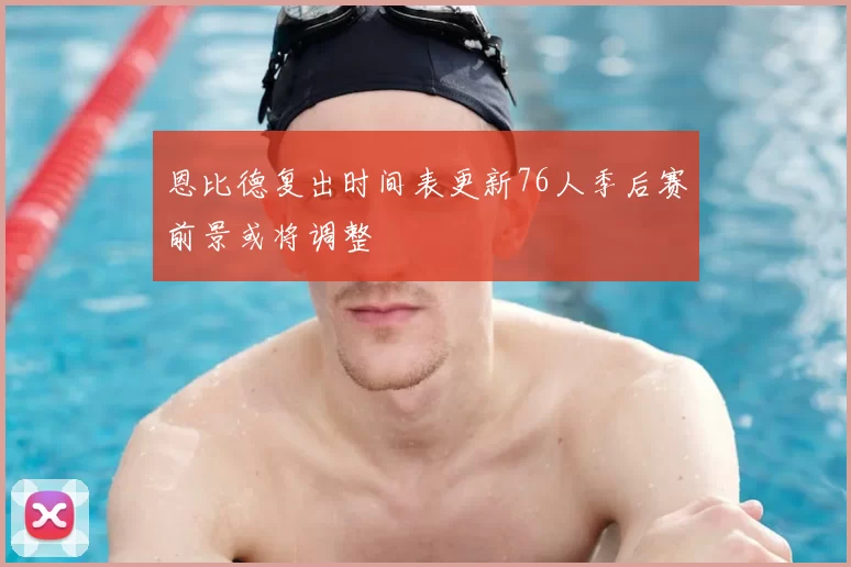恩比德复出时间表更新76人季后赛前景或将调整