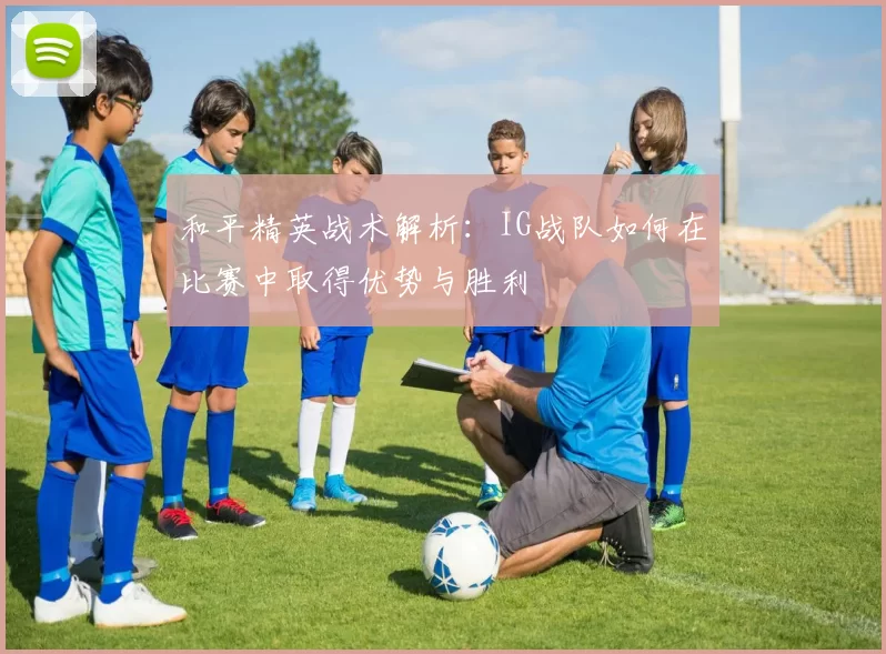 和平精英战术解析：IG战队如何在比赛中取得优势与胜利