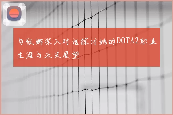 与张娜深入对话探讨她的DOTA2职业生涯与未来展望