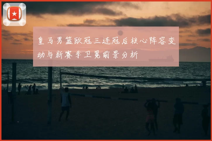 皇马男篮欧冠三连冠后核心阵容变动与新赛季卫冕前景分析