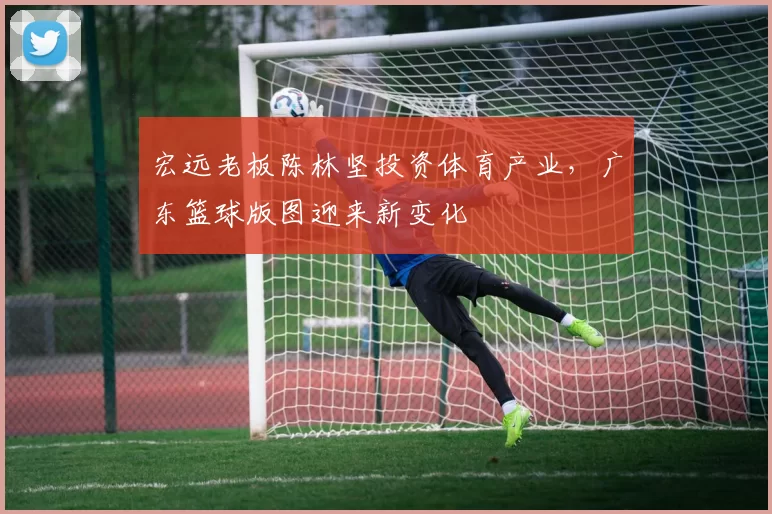 宏远老板陈林坚投资体育产业，广东篮球版图迎来新变化