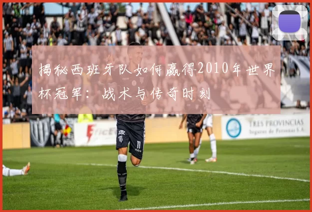 揭秘西班牙队如何赢得2010年世界杯冠军：战术与传奇时刻