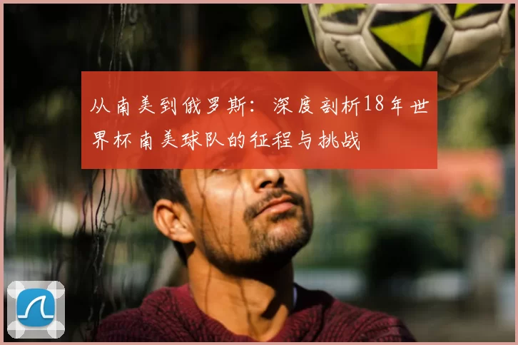 从南美到俄罗斯：深度剖析18年世界杯南美球队的征程与挑战