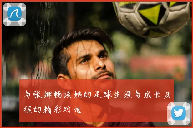 与张娜畅谈她的足球生涯与成长历程的精彩对话