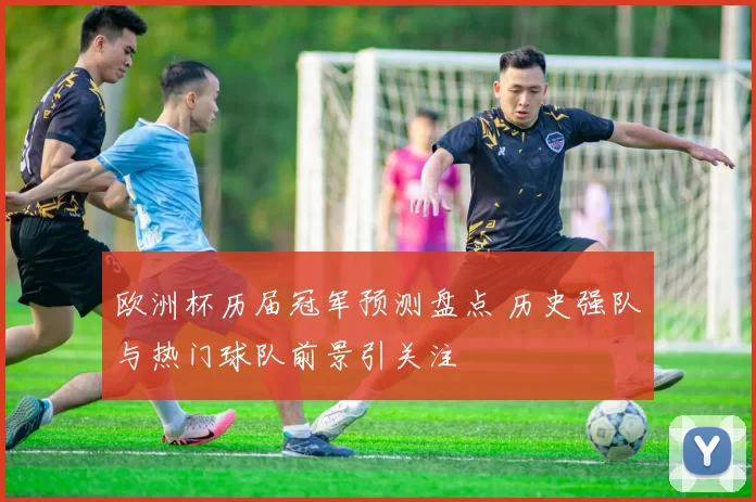 欧洲杯历届冠军预测盘点 历史强队与热门球队前景引关注