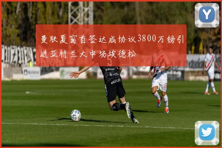 曼联夏窗首签达成协议3800万镑引进亚特兰大中场埃德松
