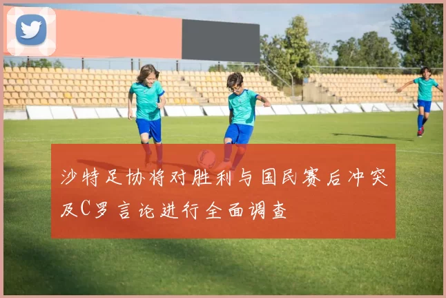 沙特足协将对胜利与国民赛后冲突及C罗言论进行全面调查