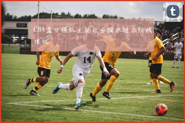 CBA盘口强队主场让分缩水暗示防线堪忧